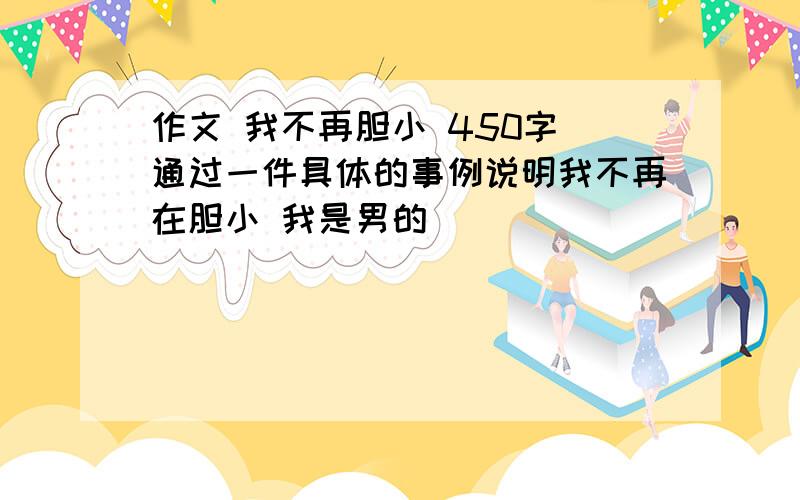 作文 我不再胆小 450字 通过一件具体的事例说明我不再在胆小 我是男的