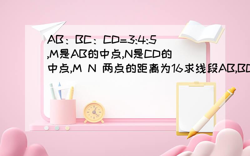 AB：BC：CD=3:4:5,M是AB的中点,N是CD的中点,M N 两点的距离为16求线段AB,BC,CD的长.