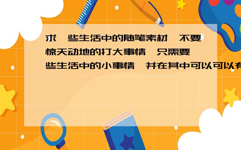 求一些生活中的随笔素材,不要惊天动地的打大事情,只需要一些生活中的小事情,并在其中可以可以有所体会,有所感想,