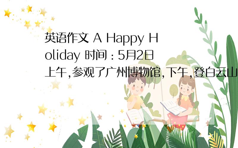 英语作文 A Happy Holiday 时间：5月2日上午,参观了广州博物馆,下午,登白云山.晚上,参观广州水族馆,看见很多水生物.5月3日,购书.（70词左右）