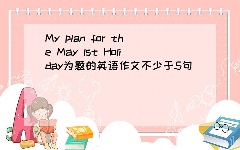 My plan for the May lst Holiday为题的英语作文不少于5句