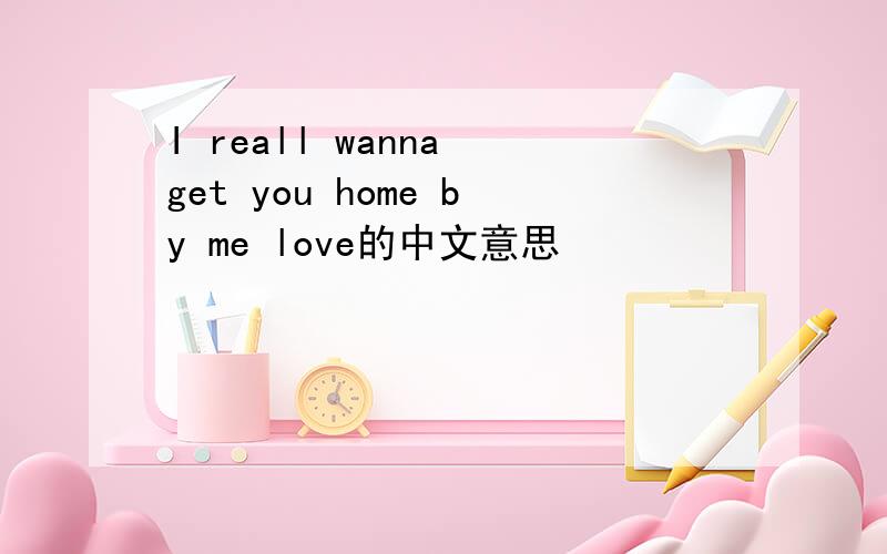 I reall wanna get you home by me love的中文意思