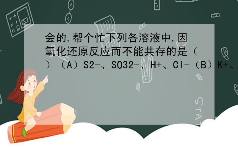 会的,帮个忙下列各溶液中,因氧化还原反应而不能共存的是（）（A）S2-、SO32-、H+、Cl-（B）K+、NH4+、OH-、HCO3（C）Ba2+、NH4+、CO32-、NO3-（D）Ag+、NH4+、Cl-NO3-