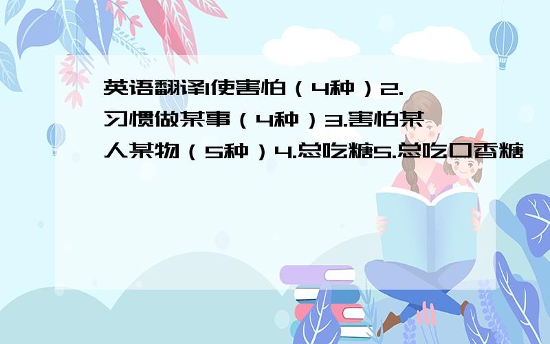 英语翻译1使害怕（4种）2.习惯做某事（4种）3.害怕某人某物（5种）4.总吃糖5.总吃口香糖