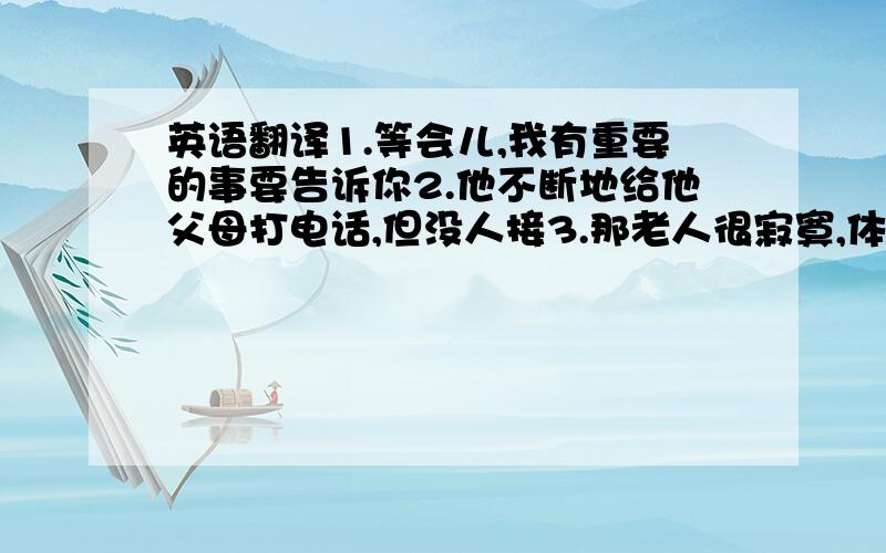 英语翻译1.等会儿,我有重要的事要告诉你2.他不断地给他父母打电话,但没人接3.那老人很寂寞,体内为他找不到说话的人4.今天的报纸上没有什么有趣的事情