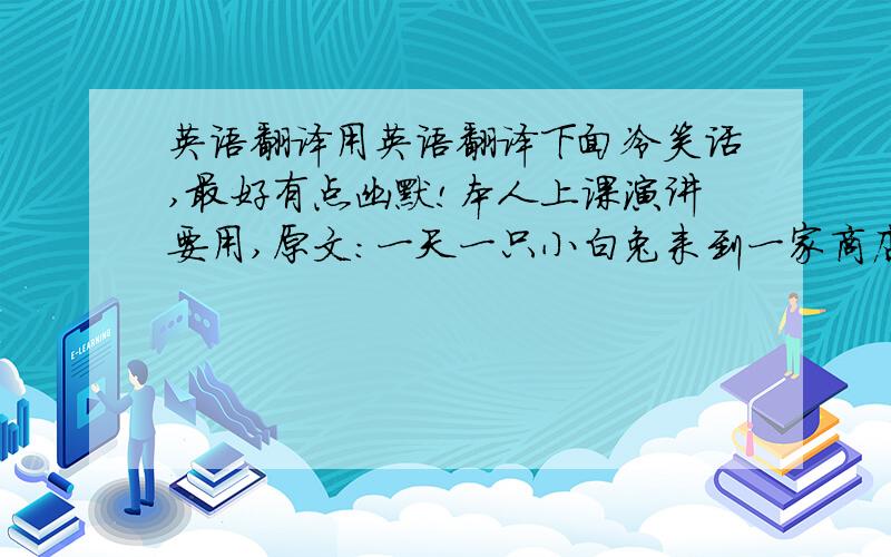 英语翻译用英语翻译下面冷笑话,最好有点幽默!本人上课演讲要用,原文:一天一只小白兔来到一家商店问老板：“老板,有胡萝卜吗?” 老板摇摇头：“没有.” 小白兔听完就“嗖”的跑了.第二