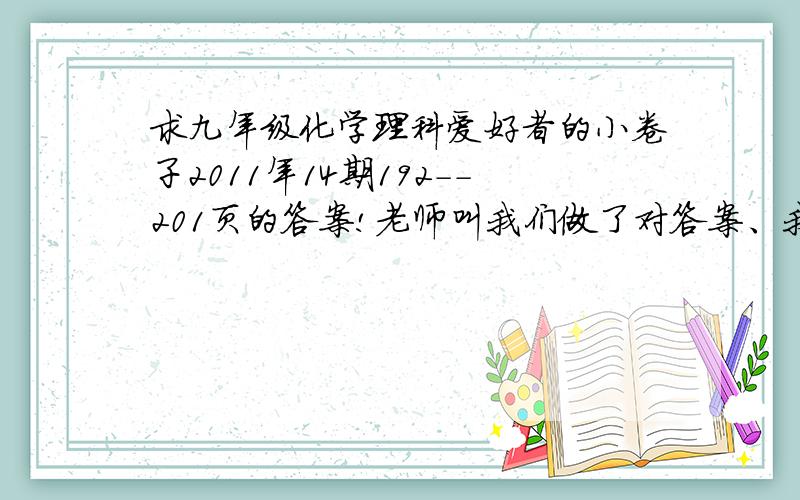 求九年级化学理科爱好者的小卷子2011年14期192--201页的答案!老师叫我们做了对答案、我只好求大家了!我没有财富值了、以后另外补偿!
