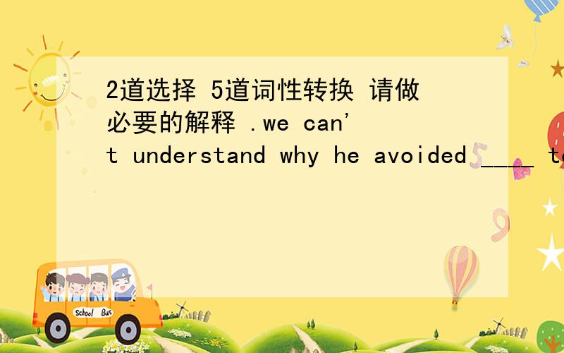 2道选择 5道词性转换 请做必要的解释 .we can't understand why he avoided ____ to usa.to speak b.speach c.hacing spoken d.speakingThe director of the company discharged Sheila from her ____ because she had asked for higher wagesa.crew b.e