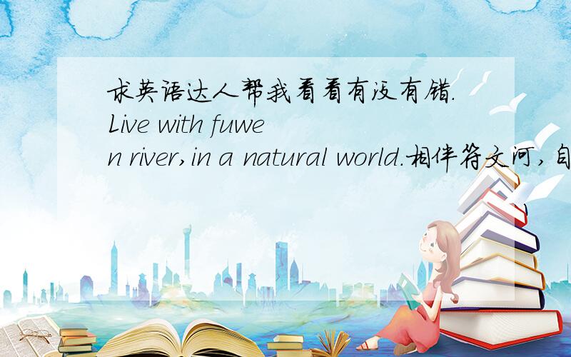 求英语达人帮我看看有没有错.Live with fuwen river,in a natural world.相伴符文河,自然天地间.Has prosperity on the left side,Enjoy stable life on the right side.左拥浮华,右享受淡定.way home,accompanied by the landscape al