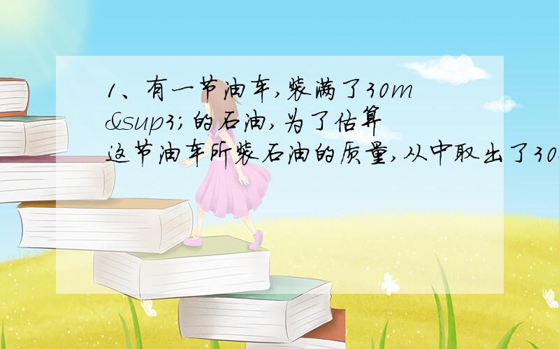 1、有一节油车,装满了30m³的石油,为了估算这节油车所装石油的质量,从中取出了30cm³石油,称得质量是24.6g,求：①该石油的密度是多少?②这节油车所装石油的总质量是多少?2.某同学用已