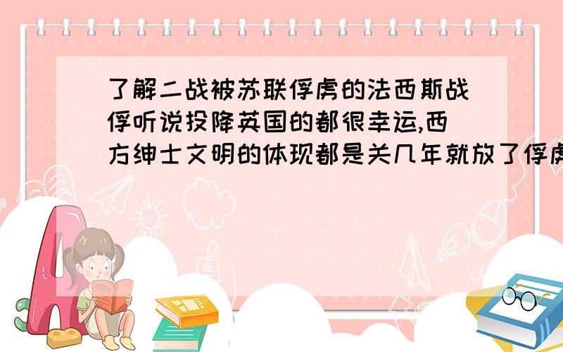 了解二战被苏联俘虏的法西斯战俘听说投降英国的都很幸运,西方绅士文明的体现都是关几年就放了俘虏期间待遇满好的存活率最高的对吗.投降苏联的都很惨,日本德国意大利的战俘们都被送