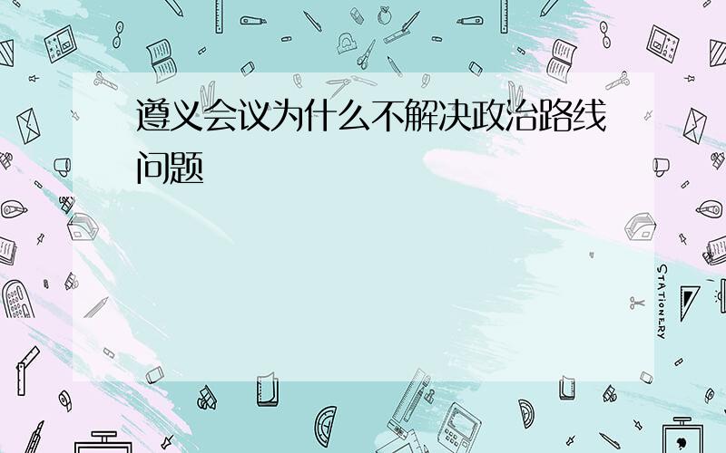 遵义会议为什么不解决政治路线问题