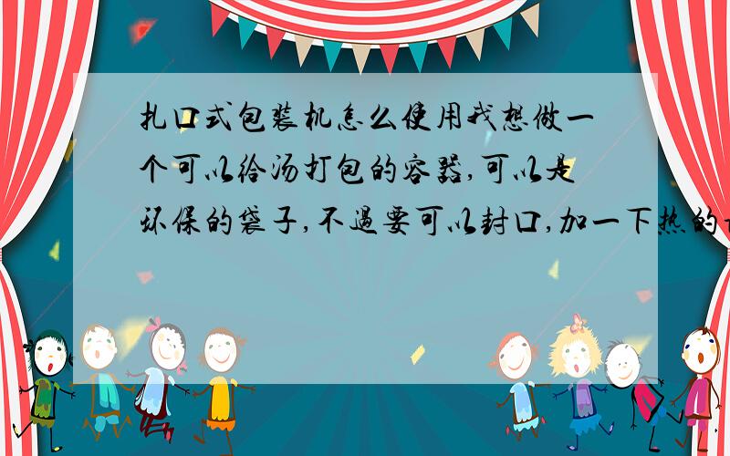 扎口式包装机怎么使用我想做一个可以给汤打包的容器,可以是环保的袋子,不过要可以封口,加一下热的话不要炸了啊.封好后不可以漏汤出来!有那位大哥知道,扎口式包装机可不可以封口啊?漏