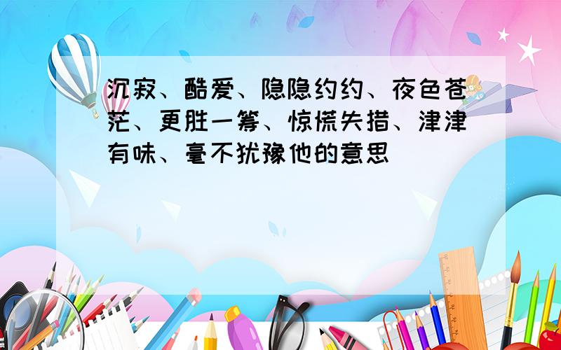 沉寂、酷爱、隐隐约约、夜色苍茫、更胜一筹、惊慌失措、津津有味、毫不犹豫他的意思