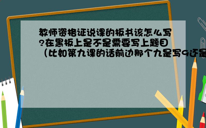 教师资格证说课的板书该怎么写?在黑板上是不是需要写上题目（比如第九课的话前边那个九是写9还是写九?）,下边是不是还要写一.说教材二.说教法三.说学法四.说教学过程.黑板上的板书是