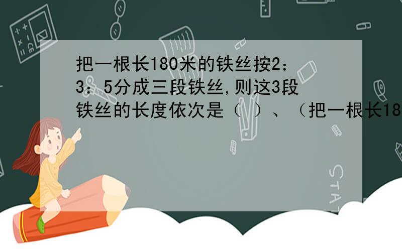 把一根长180米的铁丝按2：3：5分成三段铁丝,则这3段铁丝的长度依次是（ ）、（把一根长180米的铁丝按2：3：5分成三段铁丝,则这3段铁丝的长度依次是（ ）、（ ）、（ ）.