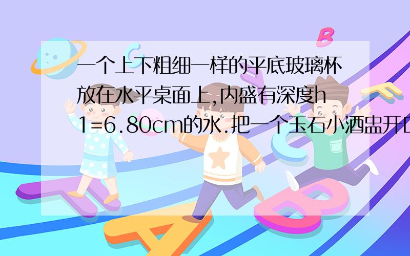 一个上下粗细一样的平底玻璃杯放在水平桌面上,内盛有深度h1=6.80cm的水.把一个玉石小酒盅开口向上轻轻放在水面上使其漂浮,用刻度尺量出此时杯中水的深度h2=7.30cm;把酒盅完全浸没到水中,