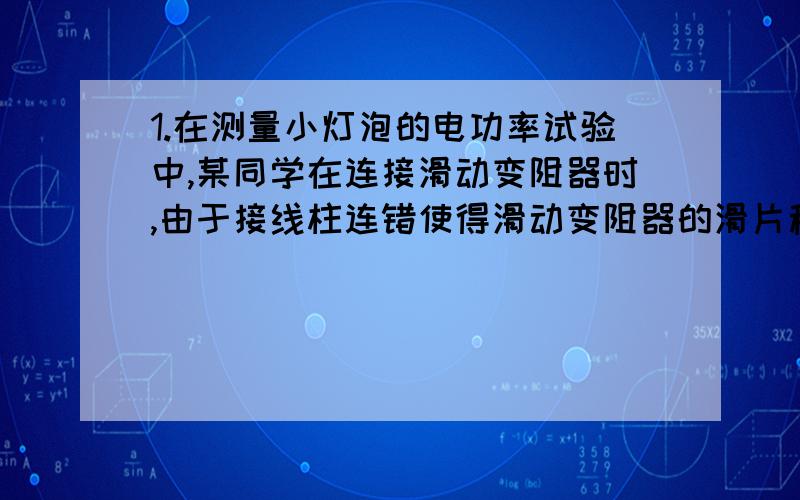 1.在测量小灯泡的电功率试验中,某同学在连接滑动变阻器时,由于接线柱连错使得滑动变阻器的滑片移动时不能改变小灯泡的亮暗,现在就下面两种情况,请你判断该同学是如何连接的.第一种情