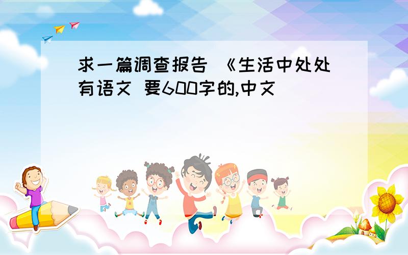 求一篇调查报告 《生活中处处有语文 要600字的,中文