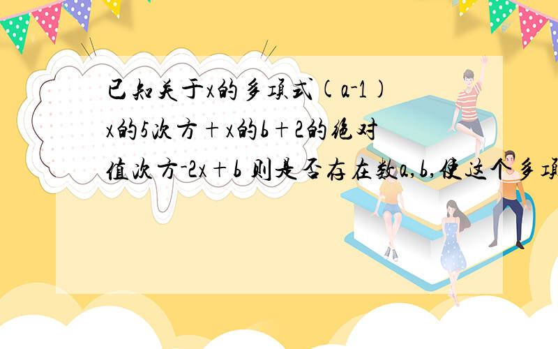 已知关于x的多项式(a-1)x的5次方+x的b+2的绝对值次方-2x+b 则是否存在数a,b,使这个多项式为二次三项式? 若存在,请求出a,b的值: 若不存在,请说明理由速度啊