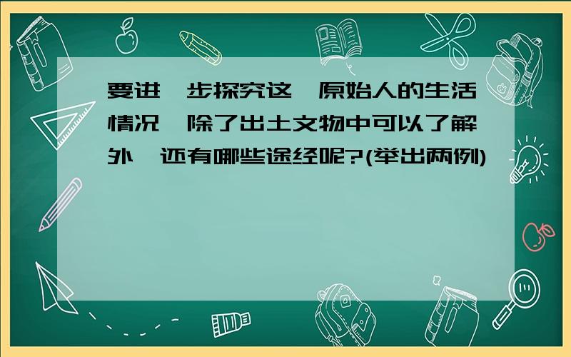 要进一步探究这一原始人的生活情况,除了出土文物中可以了解外,还有哪些途经呢?(举出两例)