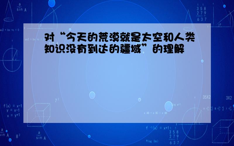 对“今天的荒漠就是太空和人类知识没有到达的疆域”的理解