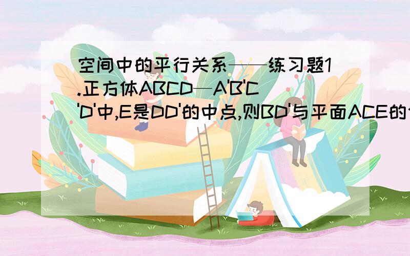 空间中的平行关系——练习题1.正方体ABCD—A'B'C'D'中,E是DD'的中点,则BD'与平面ACE的位置关系是（要过程）