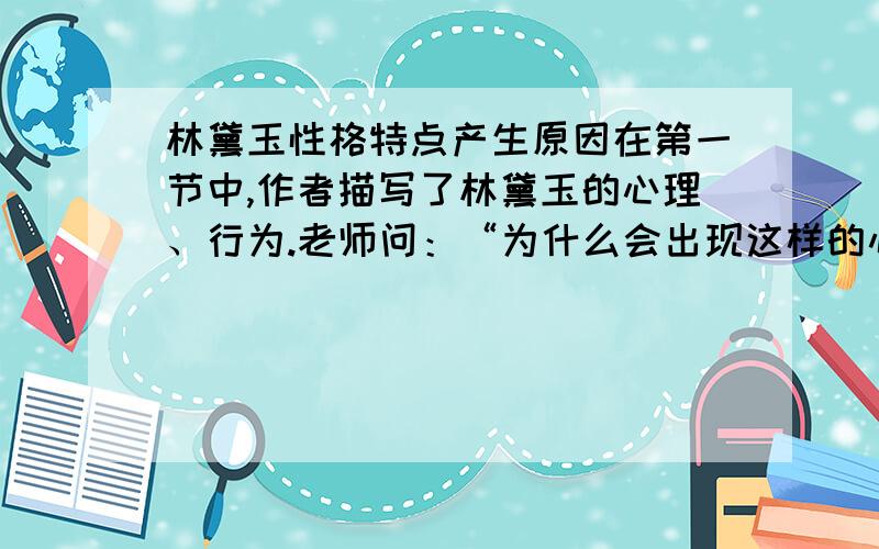 林黛玉性格特点产生原因在第一节中,作者描写了林黛玉的心理、行为.老师问：“为什么会出现这样的心理行为?”