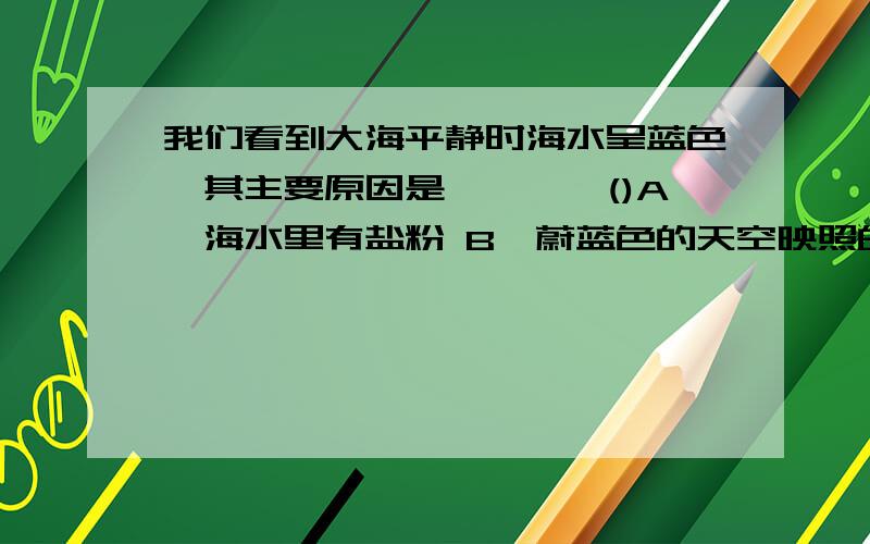 我们看到大海平静时海水呈蓝色,其主要原因是…………()A、海水里有盐粉 B、蔚蓝色的天空映照的结果 C、太阳经漫反射产生的结果 D、其它色光被海水吸收,主要反射蓝光选项A改为：A、海水