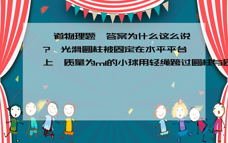 一道物理题,答案为什么这么说?,光滑圆柱被固定在水平平台上,质量为m1的小球用轻绳跨过圆柱与质量为m2的小球相连,最初小球m1放在平台上,两边绳竖直,两球从静止开始,m1上升m2下降.当m1上升