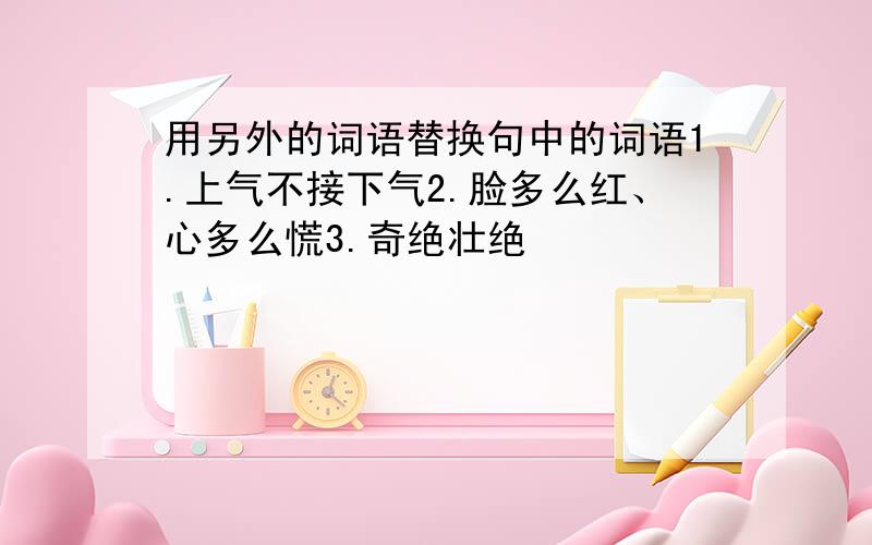 用另外的词语替换句中的词语1.上气不接下气2.脸多么红、心多么慌3.奇绝壮绝