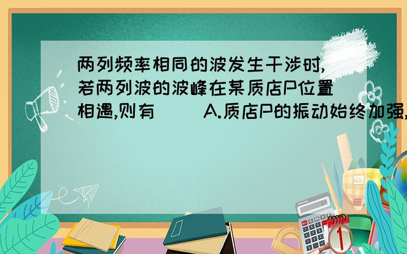 两列频率相同的波发生干涉时,若两列波的波峰在某质店P位置相遇,则有（ ）A.质店P的振动始终加强,P点振幅最大B.质店P的振动始终加强,P点位移始终最大C.质店P的振动有时加强,有时减弱,振幅