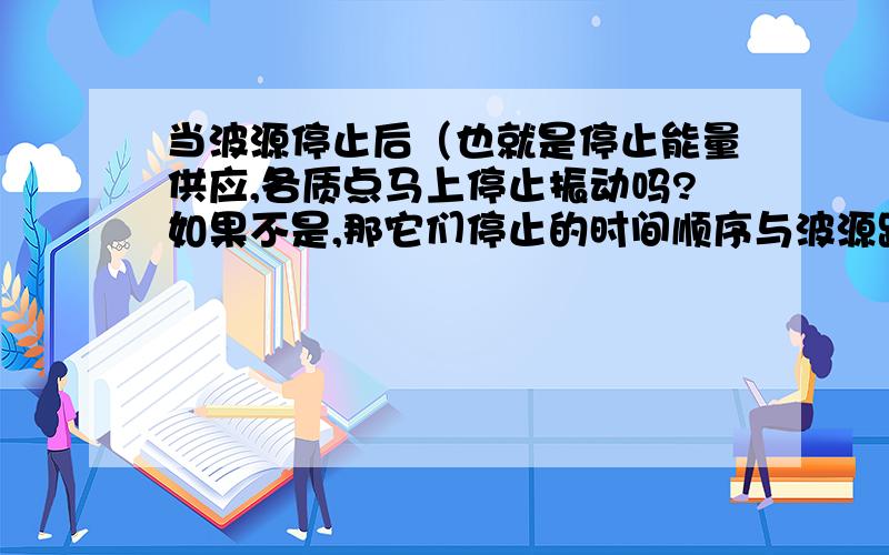 当波源停止后（也就是停止能量供应,各质点马上停止振动吗?如果不是,那它们停止的时间顺序与波源距离有关吗?