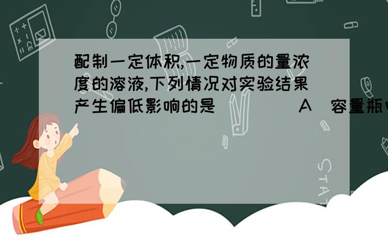 配制一定体积,一定物质的量浓度的溶液,下列情况对实验结果产生偏低影响的是[     ]A．容量瓶中原有少量蒸馏水        B．洗涤溶解所用的烧杯  C．定容时仰视观察液面             D．定容时俯