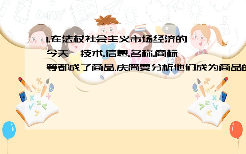 1.在法杖社会主义市场经济的今天,技术.信息.名称.商标等都成了商品.庆简要分析他们成为商品的理由.2.有的人说: