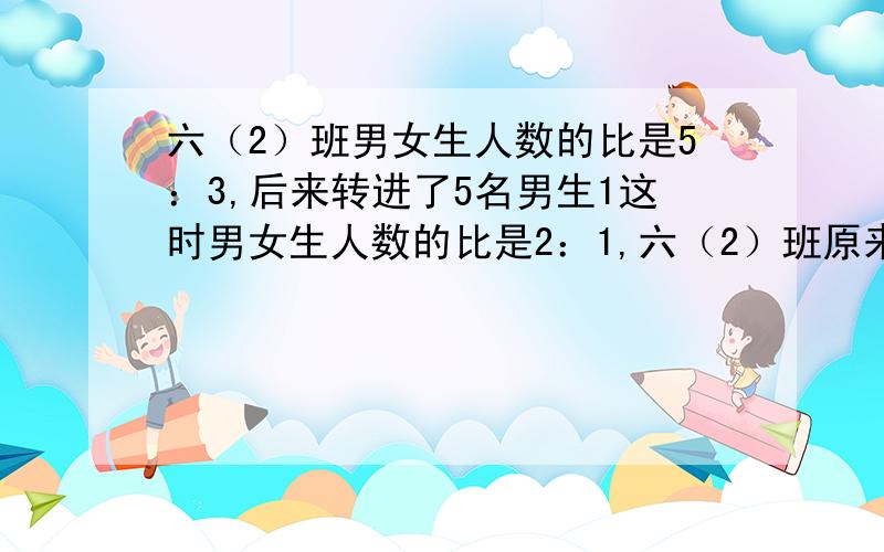 六（2）班男女生人数的比是5：3,后来转进了5名男生1这时男女生人数的比是2：1,六（2）班原来有多少人?