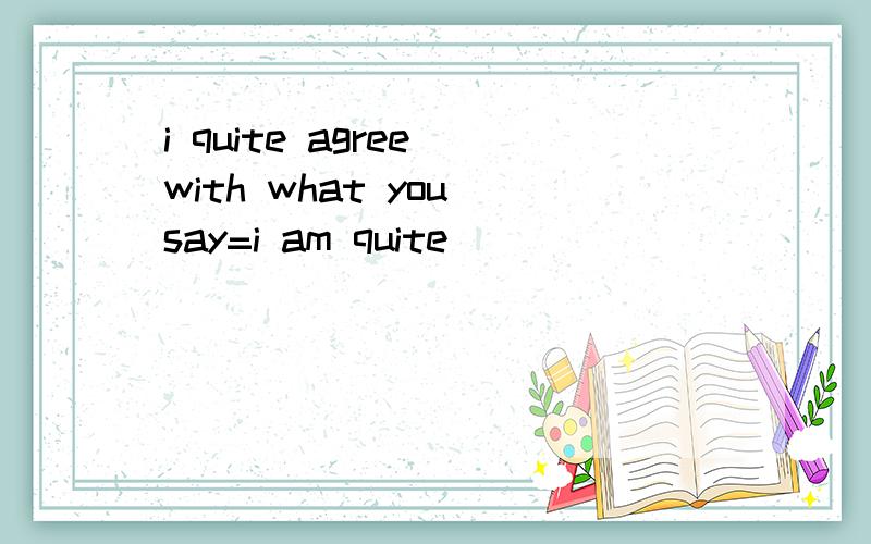 i quite agree with what you say=i am quite_____ _____of what you say初三英语.