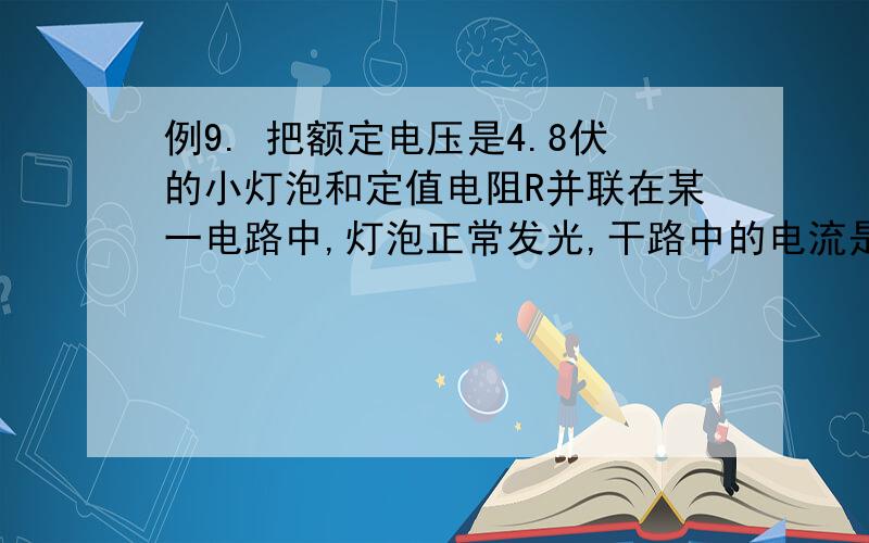 例9. 把额定电压是4.8伏的小灯泡和定值电阻R并联在某一电路中,灯泡正常发光,干路中的电流是1.2安.若把它们串联在另一电路中,小灯泡的实际功率是它额定功率的1／4,这时定值电阻R消耗的电