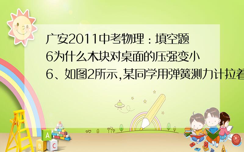 广安2011中考物理：填空题6为什么木块对桌面的压强变小6、如图2所示,某同学用弹簧测力计拉着放在水平桌　　面上的木块匀速滑动,在木块前端离开桌面至一　　半移出桌面的过程中,弹簧测