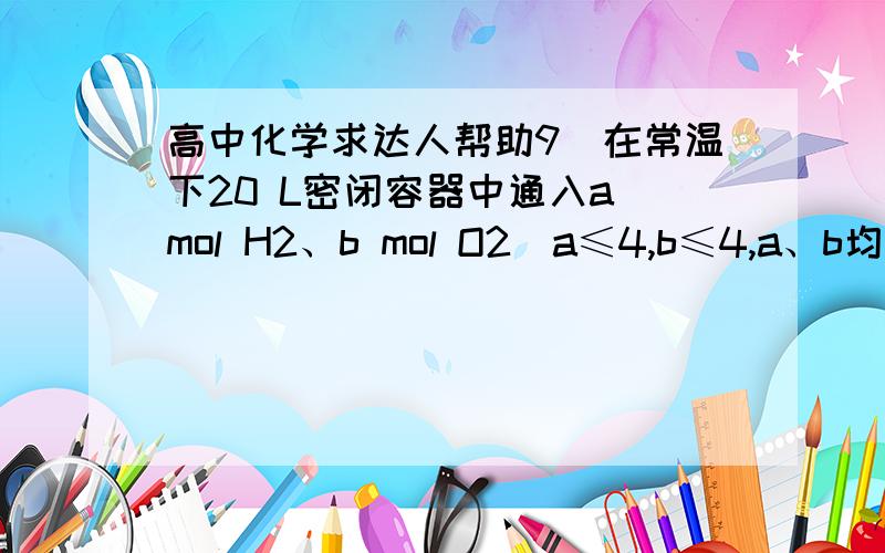 高中化学求达人帮助9．在常温下20 L密闭容器中通入a mol H2、b mol O2(a≤4,b≤4,a、b均为正整数),点燃后充分反应恢复至原温度时,容器内气体(水蒸气忽略不计)密度最大值可能是（  ）  A．5.6 g·L-