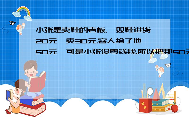 小张是卖鞋的老板.一双鞋进货20元,卖30元.客人给了他50元,可是小张没零钱找.所以把那50元拿去邻居换了5张10元的.找回给客人20元.后来邻居发现那50元是假钱.小张不得不赔偿邻居50元.请问小