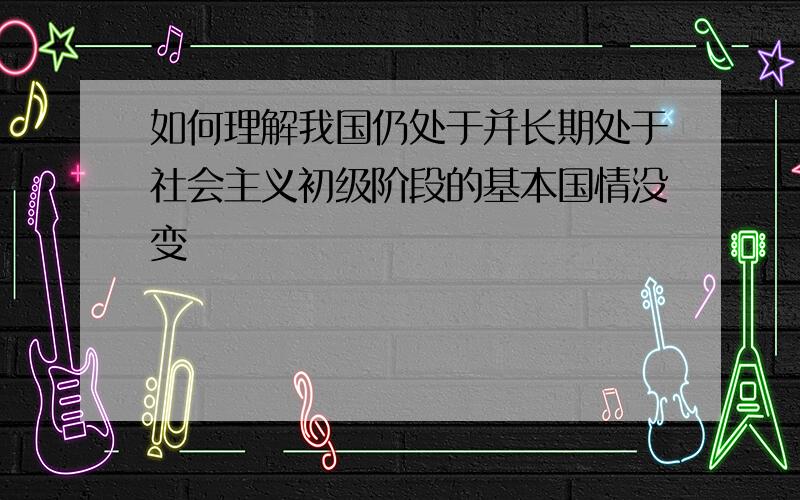 如何理解我国仍处于并长期处于社会主义初级阶段的基本国情没变