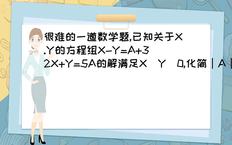 很难的一道数学题,已知关于X.Y的方程组X-Y=A+3 2X+Y=5A的解满足X〉Y〉0,化简│A│＋│3－3A│.