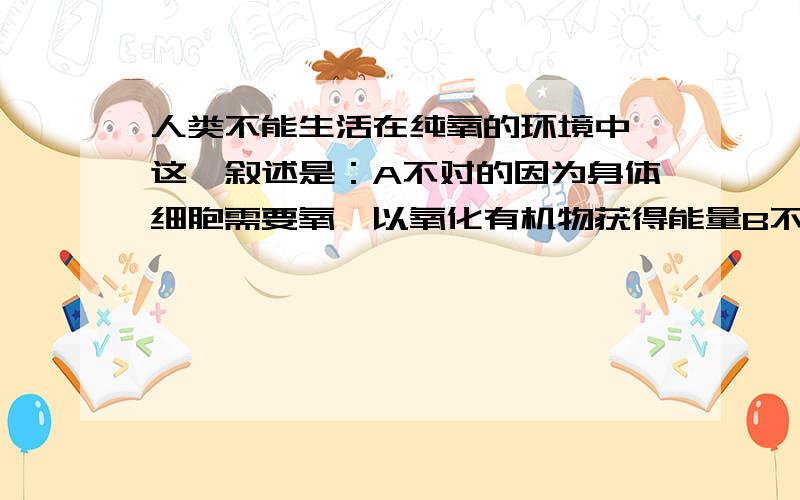 人类不能生活在纯氧的环境中,这一叙述是：A不对的因为身体细胞需要氧,以氧化有机物获得能量B不对的 因为人体所吸收的纯氧经呼吸道进入血液是,已有许多CO2产生,不影响呼吸的调节C 对的