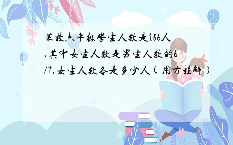 某校六年级学生人数是156人,其中女生人数是男生人数的6/7,女生人数各是多少人(用方程解)