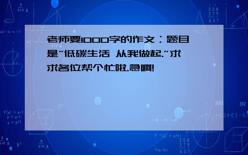 老师要1000字的作文；题目是“低碳生活 从我做起.”求求各位帮个忙啦.急啊!