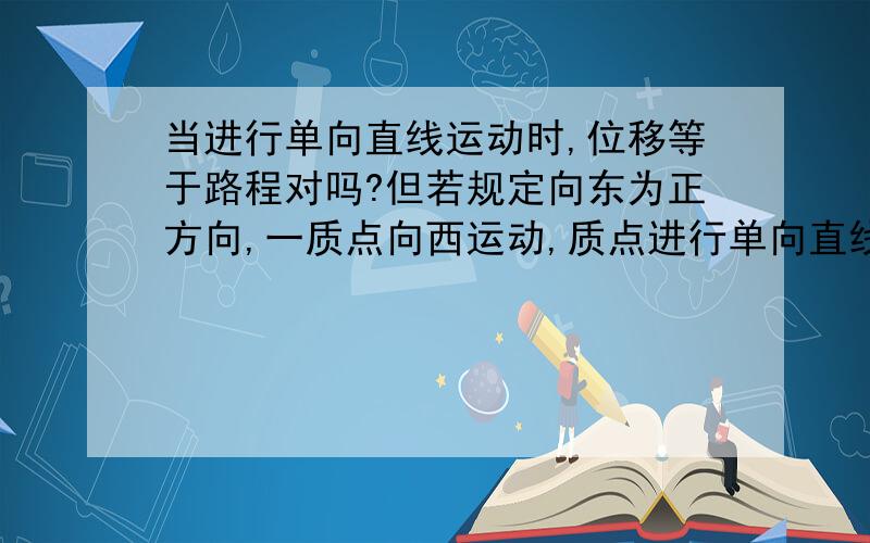 当进行单向直线运动时,位移等于路程对吗?但若规定向东为正方向,一质点向西运动,质点进行单向直线运动,但位移为负,路程为正,位移不等于路程,