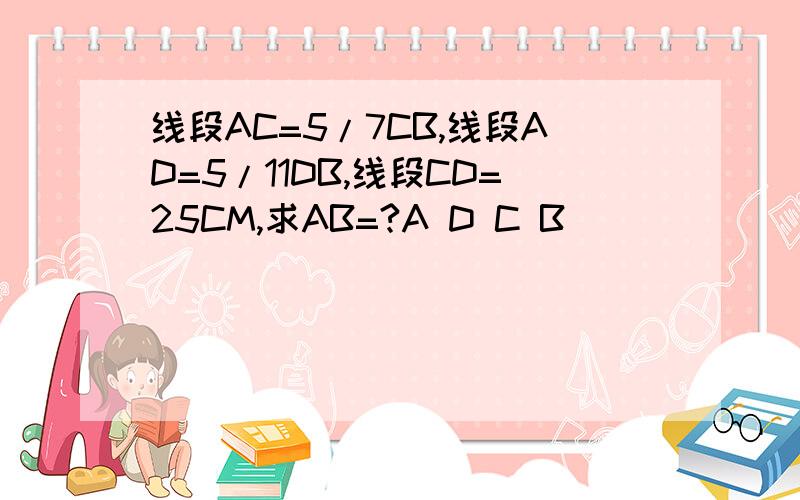 线段AC=5/7CB,线段AD=5/11DB,线段CD=25CM,求AB=?A D C B