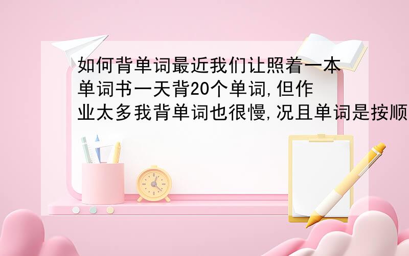 如何背单词最近我们让照着一本单词书一天背20个单词,但作业太多我背单词也很慢,况且单词是按顺序排列,长得都很像很容易记混.请问谁有什么好方法?