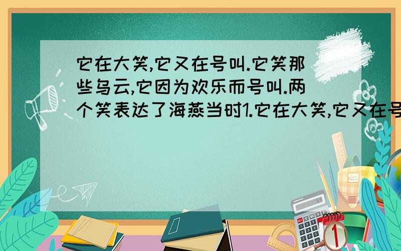 它在大笑,它又在号叫.它笑那些乌云,它因为欢乐而号叫.两个笑表达了海燕当时1.它在大笑,它又在号叫.它笑那些乌云,它因为欢乐而号叫.两个笑 各 表达了海燕当时什么样的心境.2.文中描写了